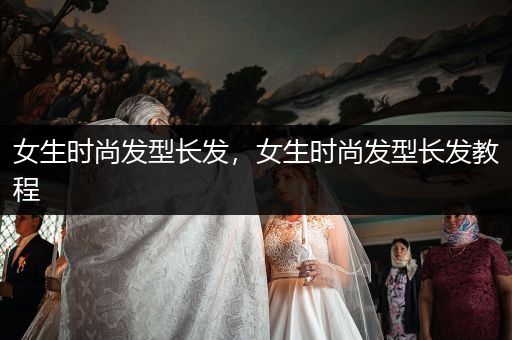 女生时尚发型长发，女生时尚发型长发教程