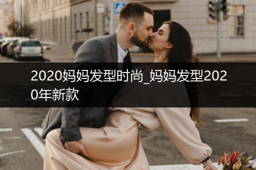 2020妈妈发型时尚_妈妈发型2020年新款