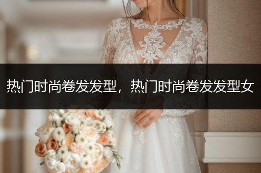 热门时尚卷发发型，热门时尚卷发发型女