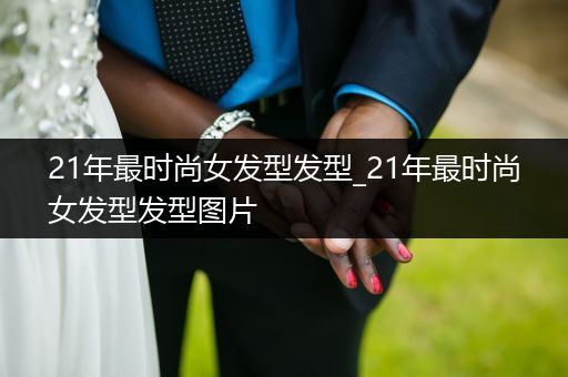 21年最时尚女发型发型_21年最时尚女发型发型图片