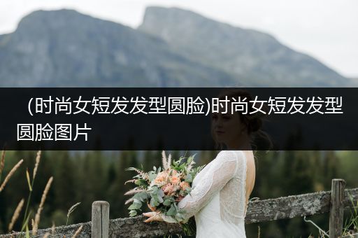 （时尚女短发发型圆脸)时尚女短发发型圆脸图片